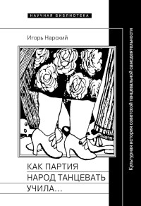 Игорь Владимирович Нарский — Как партия народ танцевать учила, как балетмейстеры ей помогали, и что из этого вышло. Культурная история советской танцевальной самодеятельности