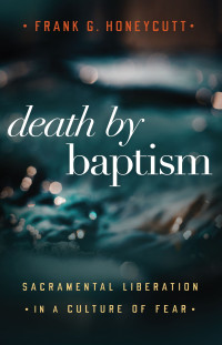 Frank G. Honeycutt; — Death by Baptism: Sacramental Liberation in a Culture of Fear