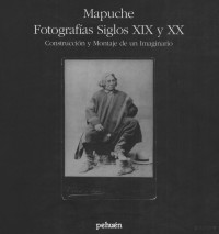 Margarita Alvarado Perez, Pedro Mege Rosso y Christian Biez Allende (ed.) — Mapuche. Fotografías siglos XIX y XX - Construccion y Montaje de un Imaginario