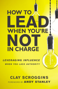 Clay Scroggins — How to Lead When You're Not in Charge: Leveraging Influence When You Lack Authority