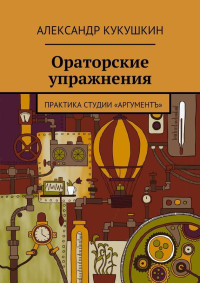 Александр Кукушкин — Ораторские упражнения. Практика студии «Аргументъ»