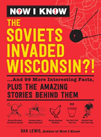 Dan Lewis — Now I Know: The Soviets Invaded Wisconsin?!: ...And 99 More Interesting Facts, Plus the Amazing Stories Behind Them