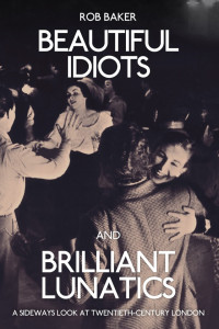 Rob Baker — Beautiful Idiots and Brilliant Lunatics: A Sideways Look at Twentieth-Century London