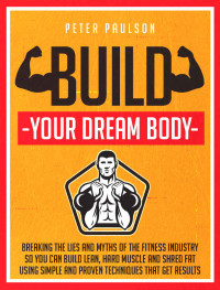 Peter Paulson — Build Your Dream Body: Breaking the Lies and Myths of the Fitness Industry So You Can Build Lean, Hard Muscle and Shred Fat Using Simple and Proven Techniques That Get Results