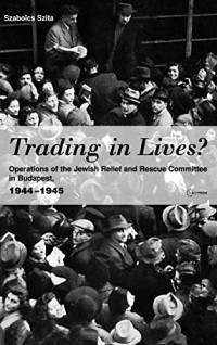Szita, Szabolcs — Trading in Lives? Operations of the Jewish Relief and Rescue Committee in Budapest, 1944-1945