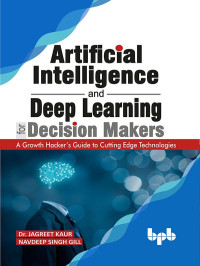 Dr. Jagreet Kaur & Navdeep Singh Gill — Artificial Intelligence and Deep Learning for Decision Makers: A Growth Hacker's Guide to Cutting Edge Technologies