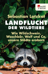 Lotzkat, Sebastian — Landflucht der Wildtiere · Wie Wildschwein, Waschbär, Wolf und Co. unsere Städte erobern