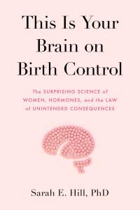 Sarah Hill — This Is Your Brain on Birth Control: The Surprising Science of Women, Hormones, and the Law of Unintended Consequences