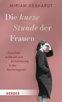 Miriam Gebhardt — Die kurze Stunde der Frauen. Zwischen Aufbruch und Ernüchterung in der Nachkriegszeit