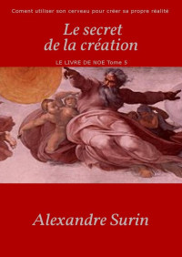 Alexandre Surin — Le secret de la création: Comment utiliser son cerveau pour créer sa propre réalité (Le livre de Noé t. 5) (French Edition)
