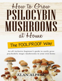 Alan Alpert — How to Grow Psilocybin Mushrooms at Home The FOOLPROOF Way: An All-Inclusive Beginner's Guide to Easily Grow Psychedelic Magic Mushrooms in Your Own Home (The Complete Guide to Psilocybin Mushrooms)