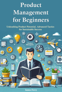 James Ferry — Product Management for Beginners: Unleashing Product Potential Advanced Tactics for Sustainable Success