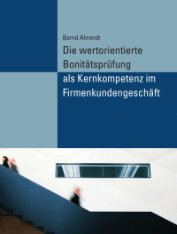 Bernd Ahrendt — Die wertorientierte Bonitätsprüfung als Kernkompetenz im Firmenkundengeschäft