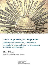 Chust Calero, Manuel;Serrano Ortega, Jos Antonio; — Tras la guerra, la tempestad. Reformismo borbónico, liberalismo doceaista y federalismo revolucionario en México (1780-1835)