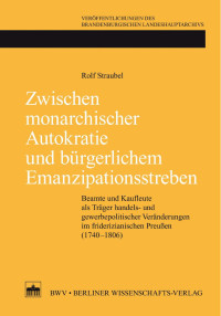 Rolf Straubel — Zwischen monarchischer Autokratie und bürgerlichem Emanzipationsstreben. Beamte und Kaufleute als Träger handels- und gewerbepolitischer Veränderungen im friderizianischen Preußen (1740–1806)