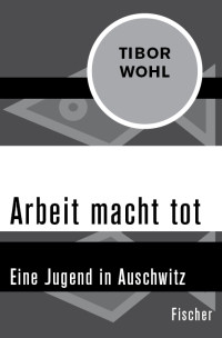 Tibor Wohl — Arbeit macht tot. Eine Jugend in Auschwitz: Eine Jugend in Auschwitz