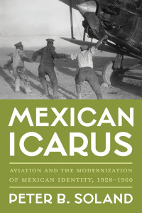 Peter B. Soland — Mexican Icarus: Aviation and the Modernization of Mexican Identity, 1928-1960 (Pitt Latin American Series)