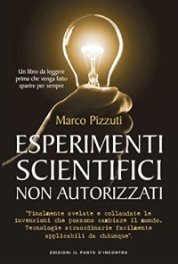 Marco Pizzuti — Esperimenti Scientifici Non Autorizzati: Finalmente Svelate Le Invenzioni Che Possono Cambiare Il Mondo. Tecnologie Straordinare Facilmente Applicabili Da Chiunque Sappia Usare Un Cacciavite O Svitare Una Lampadina.