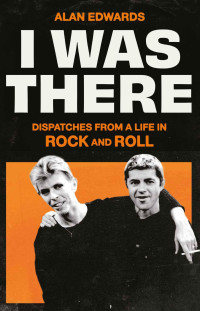 Alan Edwards — I Was There: Dispatches from a Life in Rock and Roll