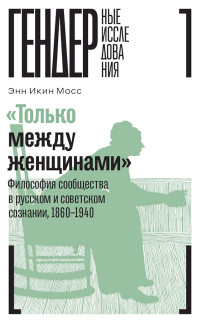 Энн Икин Мосс — «Только между женщинами». Философия сообщества в русском и советском сознании, 1860–1940