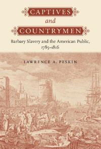 Lawrence A. Peskin — Captives and Countrymen: Barbary Slavery and the American Public, 1785–1816