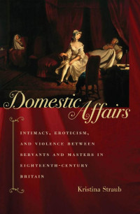 Kristina Straub — Domestic Affairs: Intimacy, Eroticism, and Violence between Servants and Masters in Eighteenth-Century Britain