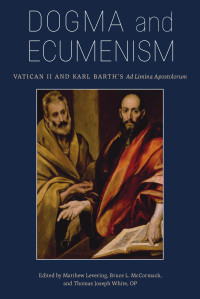 Matthew Levering & Bruce L. McCormack & Thomas Joseph White OP (Editors) — Dogma and Ecumenism: Vatican II and Karl Barth's Ad Limina Aposolorum