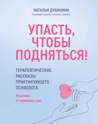 Наталья Алексеевна Дубинина — Упасть, чтобы подняться! Терапевтические рассказы практикующего психолога. Исцелись от душевных ран!