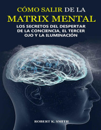 Robert K. Smith — ¿cómo Salir De La Matrix Mental?-Los Secretos Del Despertar De La Conciencia El Tercer Ojo Y La Iluminación