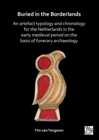 Tim van Tongeren — Buried in the Borderlands: An Artefact Typology and Chronology for the Netherlands in the Early Medieval Period on the Basis of Funerary Archaeology