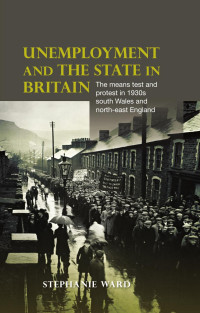 Stephanie Ward — Unemployment and the state in Britain: The means test and protest in 1930s south Wales and north-east England