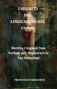 FRANCESCO SERAFINO — I Segreti Del Linguaggio Del Corpo: Padroneggia le Tecniche di Comunicazione Non Verbale per Migliorare le Relazioni e Decodificare le Intenzioni Nascoste