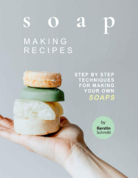 Kerstin Schmitt — Soap Making Recipes: Step by Step Techniques for Making Your Own Soaps