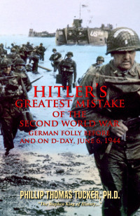 Tucker, Phillip Thomas — Hitler’s Greatest Mistake of the Second World War: German Folly Before and On D-Day, June 6,1944