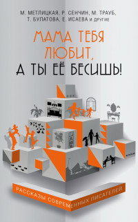 Сенчин Роман Валерьевич;Метлицкая Мария;Нестерина Елена Вячеславовна;Трауб Маша;Исаева Елена Валентиновна;Булатова Татьяна;Усачева Елена Александровна;Лисковая Оксана;Федорова Анна;Лаврентьев Максим Игоревич;Хрусталёва Анна;Прюдон Стелла;Гуреев Максим — Мама тебя любит, а ты её бесишь! : Рассказы современных писателей