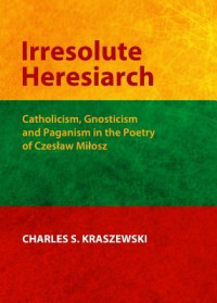 Charles S. Kraszewski [Kraszewski, Charles S.] — Irresolute Heresiarch: Catholicism, Gnosticism and Paganism in the Poetry of Czeslaw Milosz