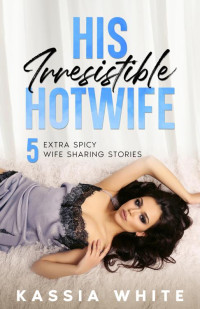 Kassia White — His Irresistible Hotwife: 5 Extra Spicy Wife Sharing Stories (Kassia White's Hotwife Collections)