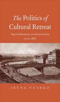 Iryna Vushko — The Politics of Cultural Retreat: Imperial Bureaucracy in Austrian Galicia, 1772-1867