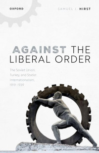 Samuel J. Hirst — Against the Liberal Order: The Soviet Union, Turkey, and Statist Internationalism, 1919-1939