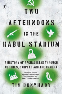 Tim Bonyhady — Two Afternoons in the Kabul Stadium A History of Afghanistan Through Clothes, Carpets and the Camera