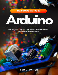 Philips, Ben C. — Beginners Guide to Arduino: The Perfect Step by Step Manual or Handbook with Practical examples!