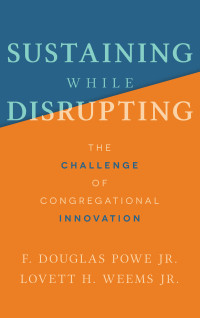 F. Douglas Powe Jr.;Lovett H. Weems Jr.; & Lovett H. Weems, Jr. — Sustaining While Disrupting: The Challenge of Congregational Innovation