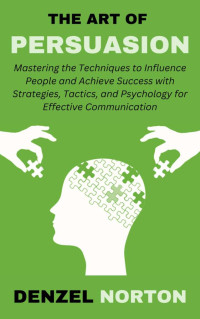 Norton, Denzel — The Art of Persuasion: Mastering the Techniques to Influence People and Achieve Success with Strategies, Tactics, and Psychology for Effective Communication