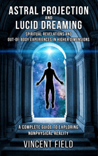 Vincent Field — Astral Projection and Lucid Dreaming: Spiritual Revelations and Out-of-Body Experiences in Higher Dimensions: A Complete Guide to Exploring Nonphysical Reality