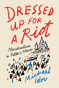 Michael Idov — Dressed Up for a Riot: Misadventures in Putin's Moscow