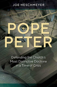 Heschmeyer Joe [Joe, Heschmeyer] — Pope Peter: Defending the Church's Most Distinctive Doctrine in a Time of Crisis