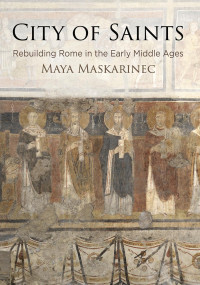 Maya Maskarinec — City of Saints: Rebuilding Rome in the Early Middle Ages