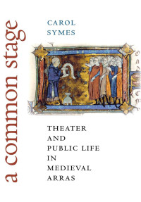 Carol Symes — A Common Stage: Theater and Public Life in Medieval Arras