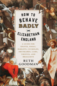 Ruth Goodman — How to Behave Badly in Elizabethan England: A Guide for Knaves, Fools, Harlots, Cuckolds, Drunkards, Liars, Thieves, and Braggarts