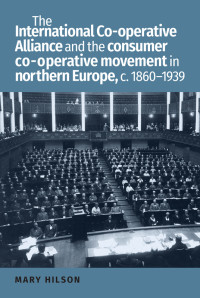 Mary Hilson; — The International Co-operative Alliance and the Consumer Co-operative Movement in Northern Europe, C. 1860-1939